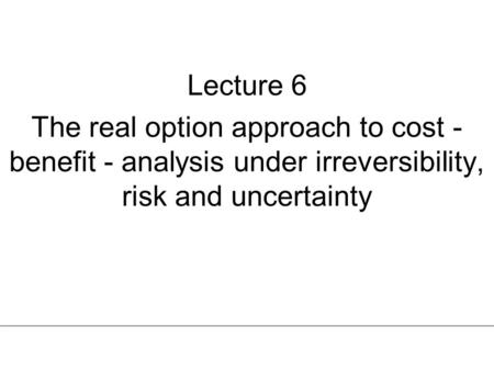 Lecture 6 The real option approach to cost - benefit - analysis under irreversibility, risk and uncertainty.