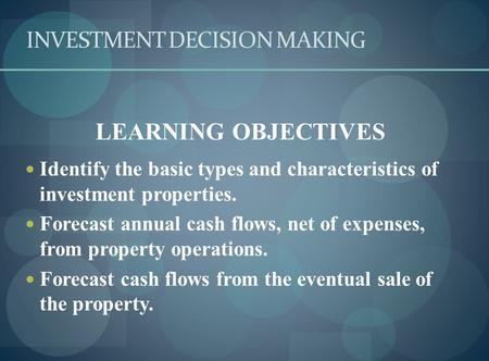 INVESTMENT DECISION MAKING LEARNING OBJECTIVES Identify the basic types and characteristics of investment properties. Forecast annual cash flows, net of.