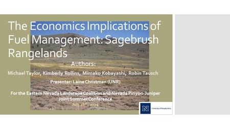 The Economics Implications of Fuel Management: Sagebrush Rangelands Authors: Michael Taylor, Kimberly Rollins, Mimako Kobayashi, Robin Tausch Presenter: