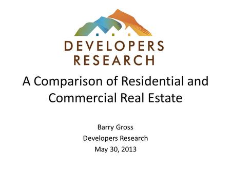 A Comparison of Residential and Commercial Real Estate Barry Gross Developers Research May 30, 2013.