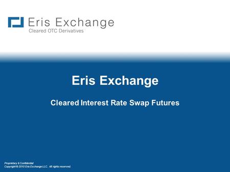Proprietary & Confidential Copyright © 2010 Eris Exchange LLC. All rights reserved. Eris Exchange Cleared Interest Rate Swap Futures.