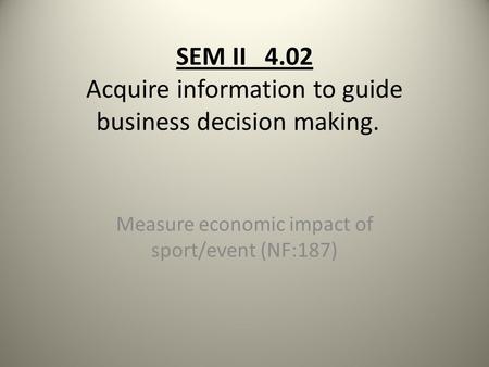 SEM II 4.02 Acquire information to guide business decision making. Measure economic impact of sport/event (NF:187)