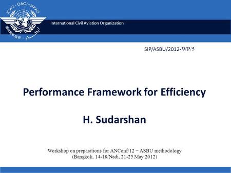 International Civil Aviation Organization Performance Framework for Efficiency H. Sudarshan SIP/ASBU/2012 -WP/5 Workshop on preparations for ANConf/12.