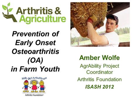 Prevention of Early Onset Osteoarthritis (OA) in Farm Youth Amber Wolfe AgrAbility Project Coordinator Arthritis Foundation ISASH 2012.
