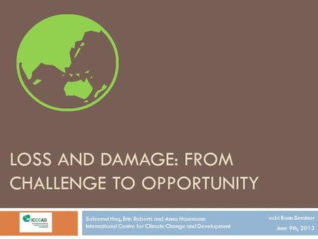 LOSS AND DAMAGE: FROM CHALLENGE TO OPPORTUNITY ecbi Bonn Seminar June 9th, 2013 Saleemul Huq, Erin Roberts and Anna Hasemann International Centre for Climate.