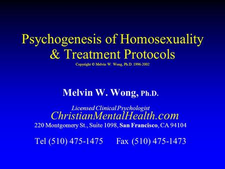Psychogenesis of Homosexuality & Treatment Protocols Copyright © Melvin W. Wong, Ph.D. 1996-2002 Melvin W. Wong, Ph.D. Licensed Clinical Psychologist ChristianMentalHealth.com.