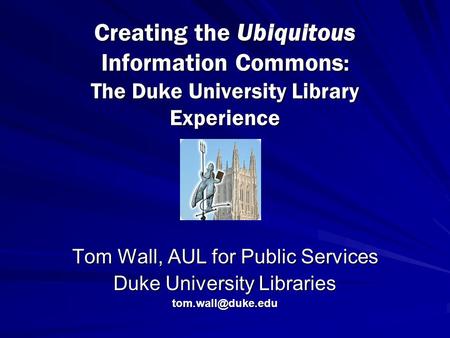 Creating the Ubiquitous Information Commons : The Duke University Library Experience Tom Wall, AUL for Public Services Duke University Libraries