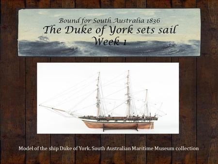 Bound for South Australia 1836 The Duke of York sets sail Week 1 Model of the ship Duke of York. South Australian Maritime Museum collection.