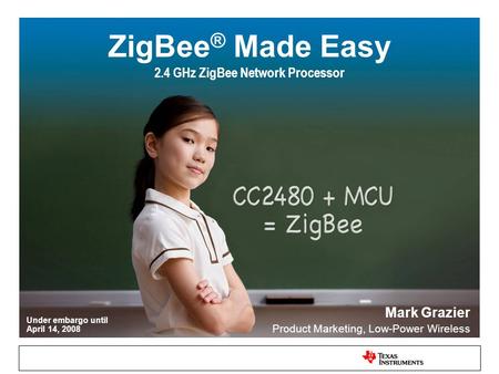 Under embargo until April 14, 2008 ZigBee ® Made Easy 2.4 GHz ZigBee Network Processor Mark Grazier Product Marketing, Low-Power Wireless.