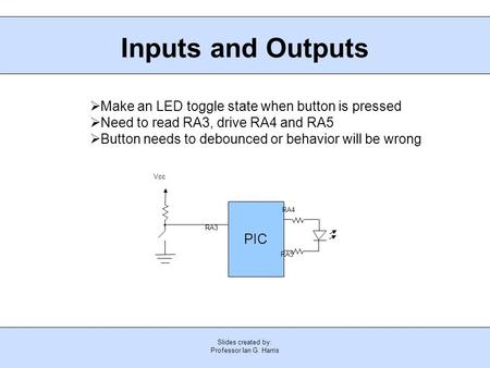 Slides created by: Professor Ian G. Harris Inputs and Outputs PIC Vcc RA3 RA4 RA5  Make an LED toggle state when button is pressed  Need to read RA3,
