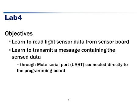1 Lab4 Objectives  Learn to read light sensor data from sensor board  Learn to transmit a message containing the sensed data  through Mote serial port.
