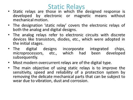 Static Relays Static relays are those in which the designed response is developed by electronic or magnetic means without mechanical motion. The designation.