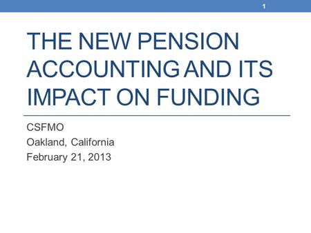 THE NEW PENSION ACCOUNTING AND ITS IMPACT ON FUNDING CSFMO Oakland, California February 21, 2013 1.