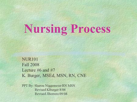 Nursing Process NUR101 Fall 2008 Lecture #6 and #7 K. Burger, MSEd, MSN, RN, CNE PPT By: Sharon Niggemeier RN MSN Revised KBurger 8/06 Revised JBorrero.