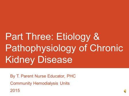 Part Three: Etiology & Pathophysiology of Chronic Kidney Disease By T. Parent Nurse Educator, PHC Community Hemodialysis Units 2015.