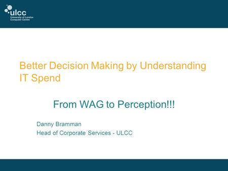 Better Decision Making by Understanding IT Spend From WAG to Perception!!! Danny Bramman Head of Corporate Services - ULCC.