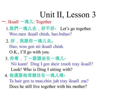 Unit II, Lesson 3 一. Ikuall 一塊儿 : Together 1. 我們一塊儿去，好不好﹖ Let’s go together. Woo.men ikuall chiuh, hao.buhao? 2. 好，我跟你一塊儿去。 Hao, woo gen nii ikuall chiuh.
