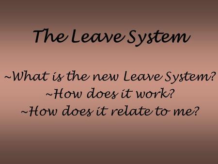 The Leave System ~What is the new Leave System? ~How does it work? ~How does it relate to me?
