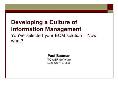 Developing a Culture of Information Management You’ve selected your ECM solution – Now what? Paul Bauman TOWER Software December 13, 2006.