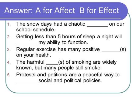 Answer: A for Affect B for Effect 1. The snow days had a chaotic _______ on our school schedule. 2. Getting less than 5 hours of sleep a night will _______.