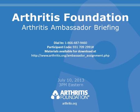 Arthritis Foundation Arthritis Ambassador Briefing July 10, 2013 3PM Eastern Dial In: 1-866-487-9460 Participant Code: 931 709 2991# Materials available.