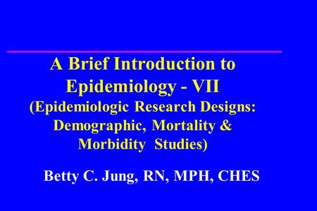 A Brief Introduction to Epidemiology - VII (Epidemiologic Research Designs: Demographic, Mortality & Morbidity Studies) Betty C. Jung, RN, MPH, CHES.