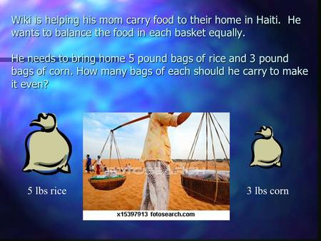 Wiki is helping his mom carry food to their home in Haiti. He wants to balance the food in each basket equally. He needs to bring home 5 pound bags of.