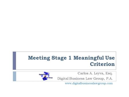Meeting Stage 1 Meaningful Use Criterion Carlos A. Leyva, Esq. Digital Business Law Group, P.A. www.digitalbusinesslawgroup.com.