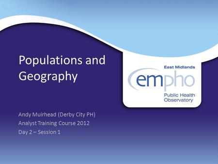 Populations and Geography Andy Muirhead (Derby City PH) Analyst Training Course 2012 Day 2 – Session 1.