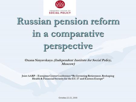 October 22-25, 2008 Russian pension reform in a comparative perspective Oxana Sinyavskaya (Independent Institute for Social Policy, Moscow) Joint AARP.