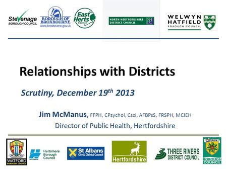 Relationships with Districts Scrutiny, December 19 th 2013 Jim McManus, FFPH, CPsychol, Csci, AFBPsS, FRSPH, MCIEH Director of Public Health, Hertfordshire.