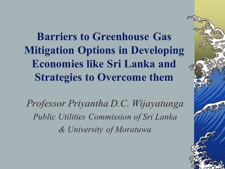 Barriers to Greenhouse Gas Mitigation Options in Developing Economies like Sri Lanka and Strategies to Overcome them Professor Priyantha D.C. Wijayatunga.