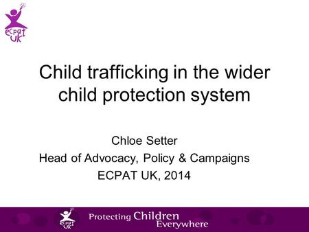 Child trafficking in the wider child protection system Chloe Setter Head of Advocacy, Policy & Campaigns ECPAT UK, 2014.