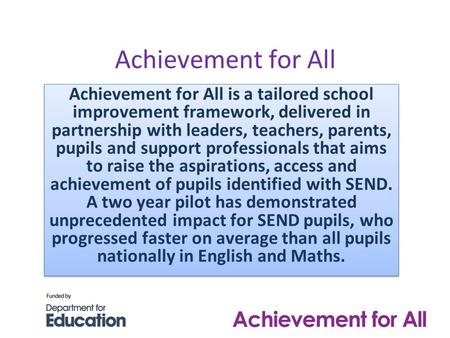Achievement for All Achievement for All is a tailored school improvement framework, delivered in partnership with leaders, teachers, parents, pupils and.