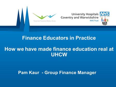 Finance Educators in Practice How we have made finance education real at UHCW Pam Kaur - Group Finance Manager.