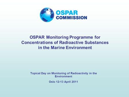 Topical Day on Monitoring of Radioactivity in the Environment Oslo 12-13 April 2011 OSPAR Monitoring Programme for Concentrations of Radioactive Substances.
