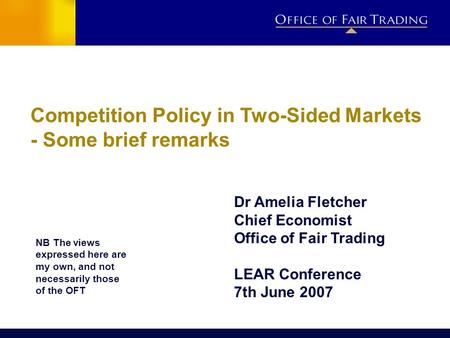 Competition Policy in Two-Sided Markets - Some brief remarks Dr Amelia Fletcher Chief Economist Office of Fair Trading LEAR Conference 7th June 2007 NB.