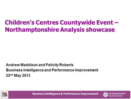 Children’s Centres Countywide Event – Northamptonshire Analysis showcase Andrew Maddison and Felicity Roberts Business Intelligence and Performance Improvement.
