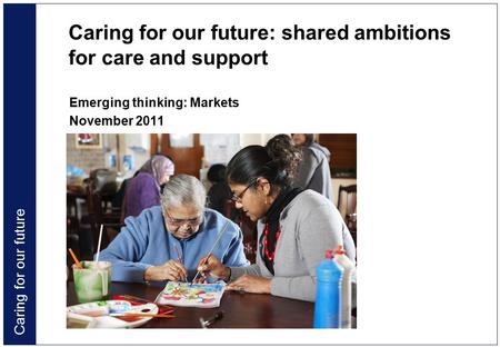 Caring for our future Caring for our future: shared ambitions for care and support Emerging thinking: Markets November 2011.