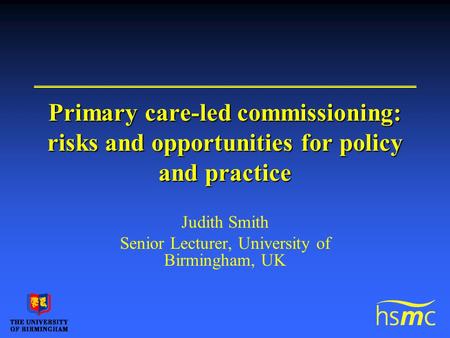 Primary care-led commissioning: risks and opportunities for policy and practice Judith Smith Senior Lecturer, University of Birmingham, UK.