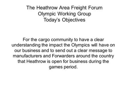 The Heathrow Area Freight Forum Olympic Working Group Today’s Objectives For the cargo community to have a clear understanding the impact the Olympics.
