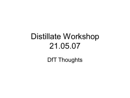 Distillate Workshop 21.05.07 DfT Thoughts. There’s a lot going on (even more than usual) There’s a lot I’m not directly involved in I’ll try to take quick.