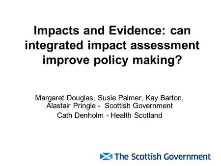 Impacts and Evidence: can integrated impact assessment improve policy making? Margaret Douglas, Susie Palmer, Kay Barton, Alastair Pringle - Scottish Government.