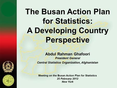 The Busan Action Plan for Statistics: A Developing Country Perspective Abdul Rahman Ghafoori President General Central Statistics Organization, Afghanistan.