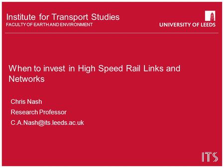 Institute for Transport Studies FACULTY OF EARTH AND ENVIRONMENT When to invest in High Speed Rail Links and Networks Chris Nash Research Professor