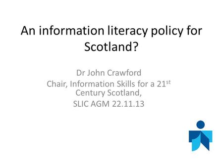 An information literacy policy for Scotland? Dr John Crawford Chair, Information Skills for a 21 st Century Scotland, SLIC AGM 22.11.13.