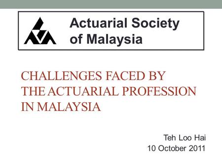 CHALLENGES FACED BY THE ACTUARIAL PROFESSION IN MALAYSIA Teh Loo Hai 10 October 2011 Actuarial Society of Malaysia.