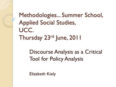 Methodologies... Summer School, Applied Social Studies, UCC. Thursday 23 rd June, 2011 Discourse Analysis as a Critical Tool for Policy Analysis Elizabeth.