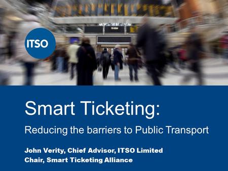 Smart Ticketing: Reducing the barriers to Public Transport John Verity, Chief Advisor, ITSO Limited Chair, Smart Ticketing Alliance.