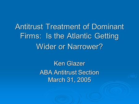 Antitrust Treatment of Dominant Firms: Is the Atlantic Getting Wider or Narrower? Ken Glazer ABA Antitrust Section March 31, 2005.